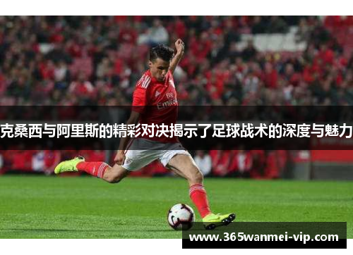 克桑西与阿里斯的精彩对决揭示了足球战术的深度与魅力